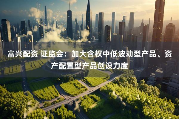 富兴配资 证监会：加大含权中低波动型产品、资产配置型产品创设力度