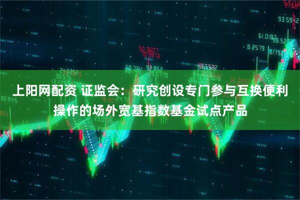 上阳网配资 证监会：研究创设专门参与互换便利操作的场外宽基指数基金试点产品