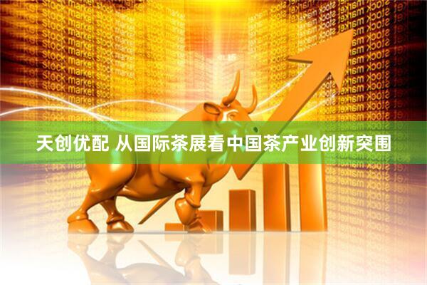 天创优配 从国际茶展看中国茶产业创新突围