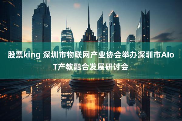 股票king 深圳市物联网产业协会举办深圳市AIoT产教融合发展研讨会