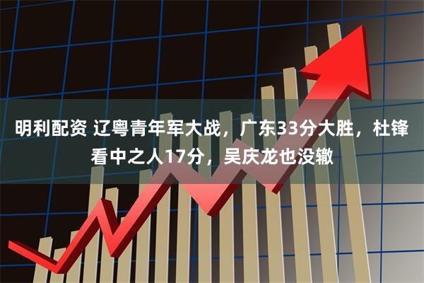 明利配资 辽粤青年军大战，广东33分大胜，杜锋看中之人17分，吴庆龙也没辙