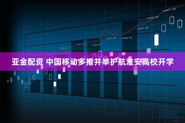 亚金配资 中国移动多措并举护航淮安高校开学