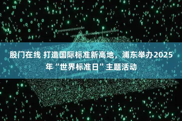 股门在线 打造国际标准新高地，浦东举办2025年“世界标准日”主题活动