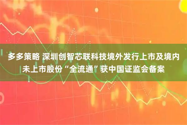 多多策略 深圳创智芯联科技境外发行上市及境内未上市股份“全流通”获中国证监会备案