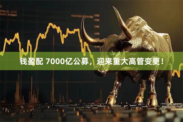 钱盈配 7000亿公募，迎来重大高管变更！