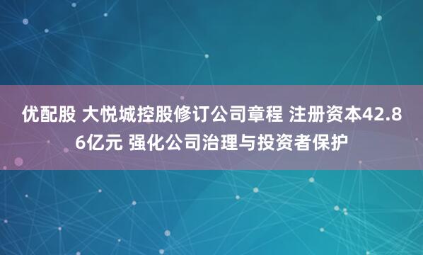 优配股 大悦城控股修订公司章程 注册资本42.86亿元 强化公司治理与投资者保护