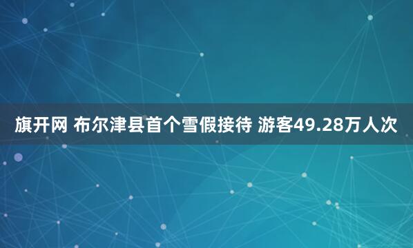 旗开网 布尔津县首个雪假接待 游客49.28万人次