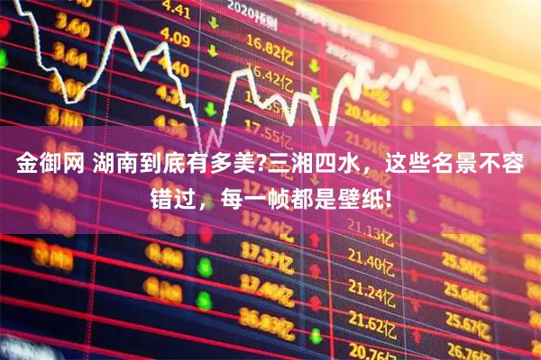 金御网 湖南到底有多美?三湘四水，这些名景不容错过，每一帧都是壁纸!