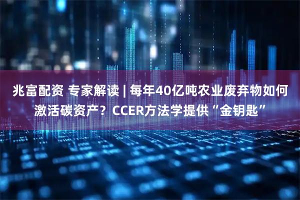 兆富配资 专家解读 | 每年40亿吨农业废弃物如何激活碳资产？CCER方法学提供“金钥匙”