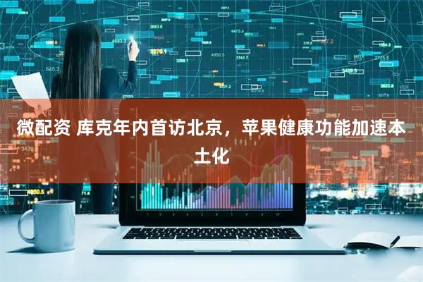 微配资 库克年内首访北京，苹果健康功能加速本土化