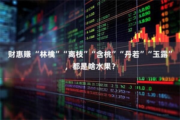 财惠赚 “林檎”“离枝”“含桃”“丹若”“玉露”，都是啥水果？