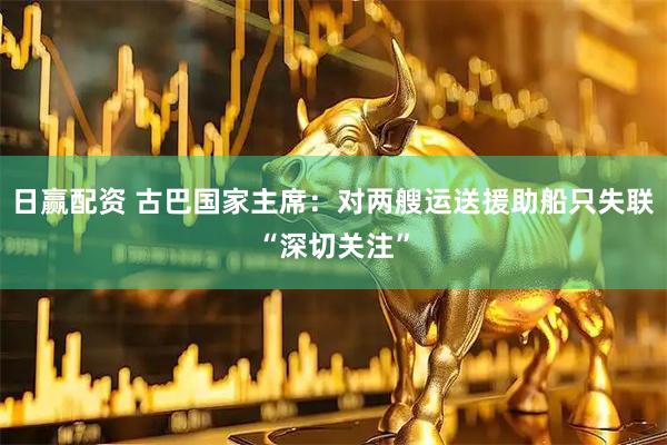 日赢配资 古巴国家主席：对两艘运送援助船只失联“深切关注”