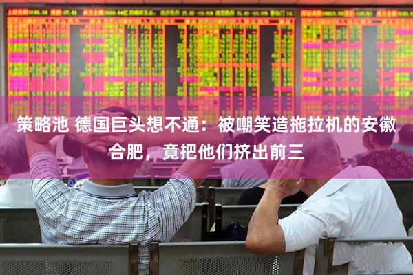 策略池 德国巨头想不通：被嘲笑造拖拉机的安徽合肥，竟把他们挤出前三