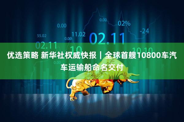 优选策略 新华社权威快报｜全球首艘10800车汽车运输船命名交付